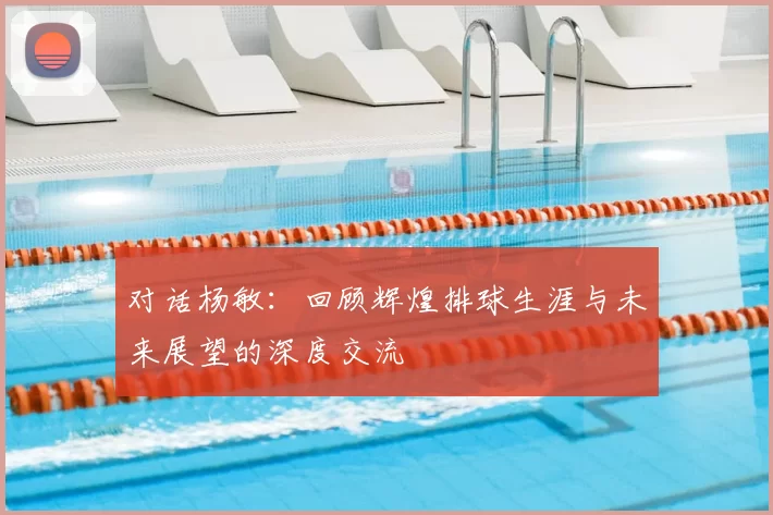 对话杨敏：回顾辉煌排球生涯与未来展望的深度交流