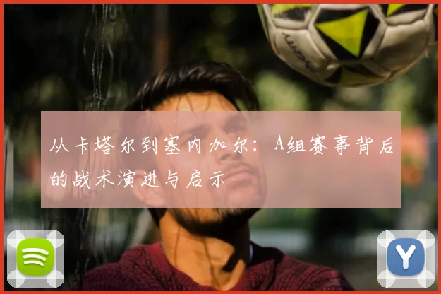 从卡塔尔到塞内加尔:A组赛事背后的战术演进与启示