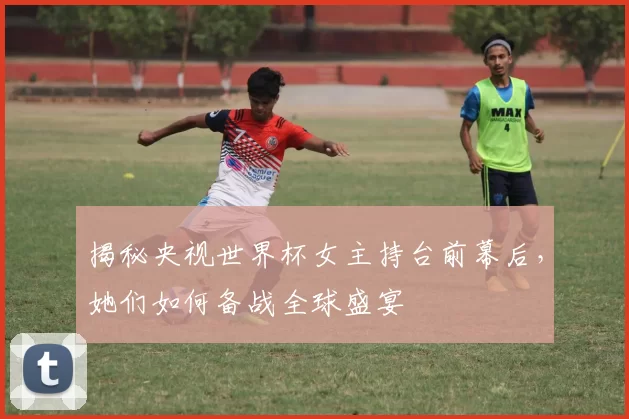 揭秘央视世界杯女主持台前幕后,她们如何备战全球盛宴