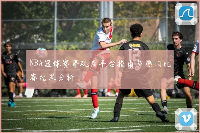 NBA篮球赛事观看平台指南与热门比赛结果分析
