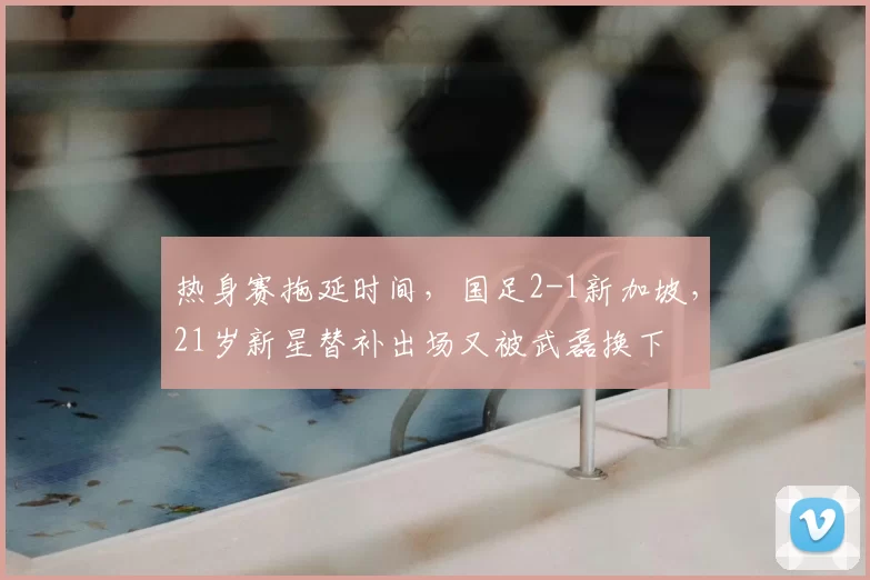 热身赛拖延时间，国足2-1新加坡，21岁新星替补出场又被武磊换下