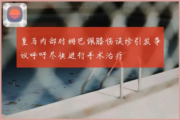 皇马内部对姆巴佩膝伤误诊引发争议呼吁尽快进行手术治疗