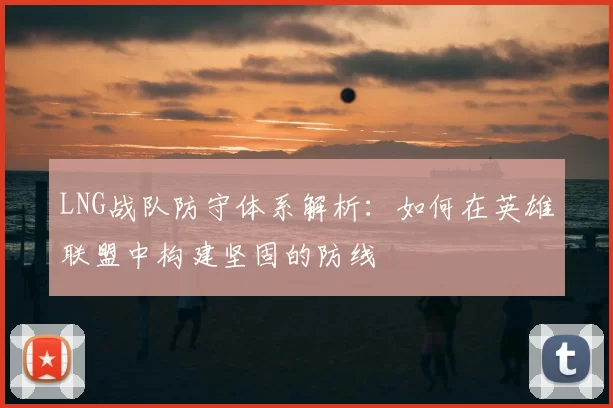 LNG战队防守体系解析：如何在英雄联盟中构建坚固的防线