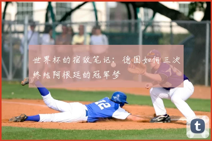 世界杯的宿敌笔记:德国如何三次终结阿根廷的冠军梦