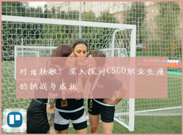 对话杨敏：深入探讨CSGO职业生涯的挑战与成就