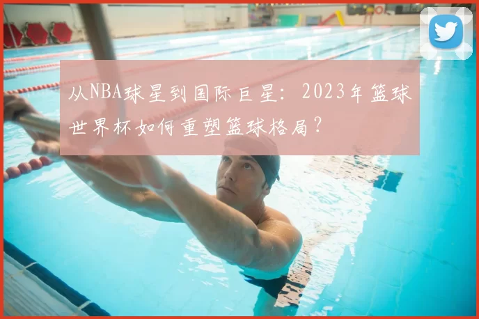 从NBA球星到国际巨星：2023年篮球世界杯如何重塑篮球格局？