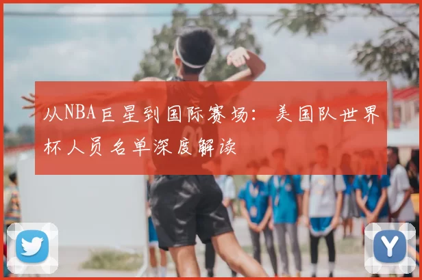 从NBA巨星到国际赛场：美国队世界杯人员名单深度解读