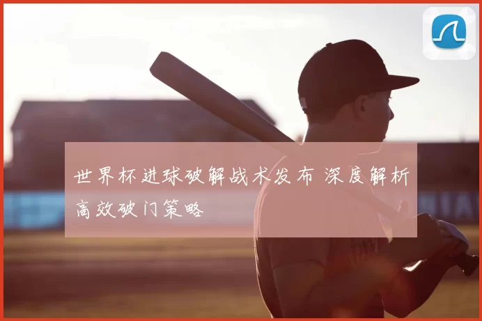 世界杯进球破解战术发布 深度解析高效破门策略