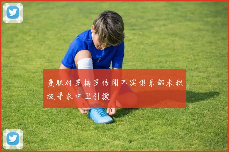 曼联对罗梅罗传闻不实俱乐部未积极寻求中卫引援
