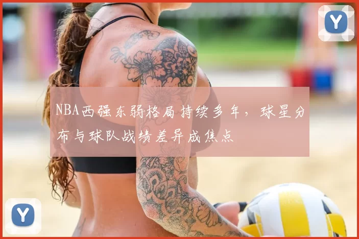 NBA西强东弱格局持续多年，球星分布与球队战绩差异成焦点