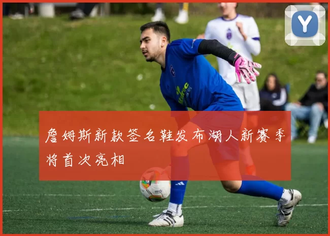 詹姆斯新款签名鞋发布湖人新赛季将首次亮相