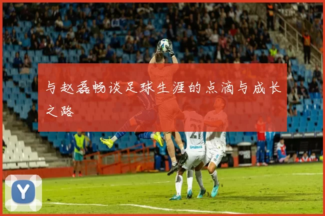 与赵磊畅谈足球生涯的点滴与成长之路