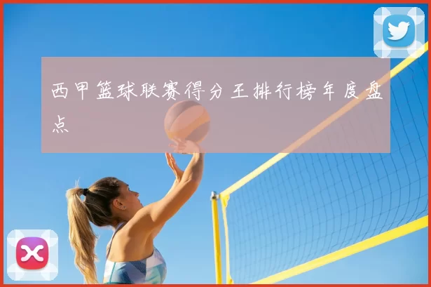西甲篮球联赛得分王排行榜年度盘点