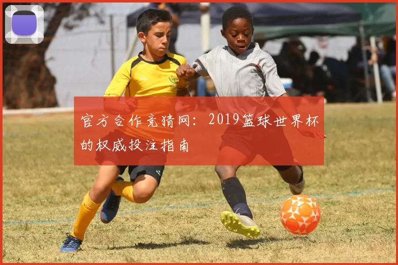 官方合作竞猜网：2019篮球世界杯的权威投注指南
