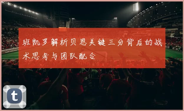 班凯罗解析贝恩关键三分背后的战术思考与团队配合