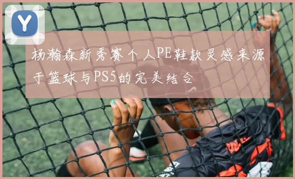 杨瀚森新秀赛个人PE鞋款灵感来源于篮球与PS5的完美结合