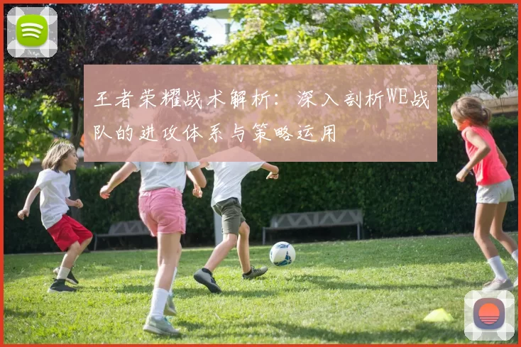 王者荣耀战术解析：深入剖析WE战队的进攻体系与策略运用