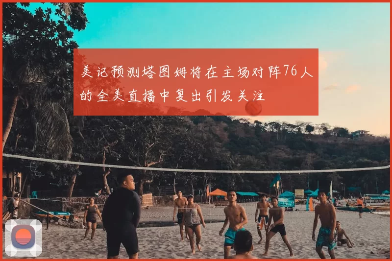 美记预测塔图姆将在主场对阵76人的全美直播中复出引发关注