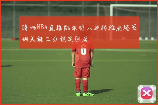 腾讯NBA直播凯尔特人逆转雄鹿塔图姆关键三分锁定胜局