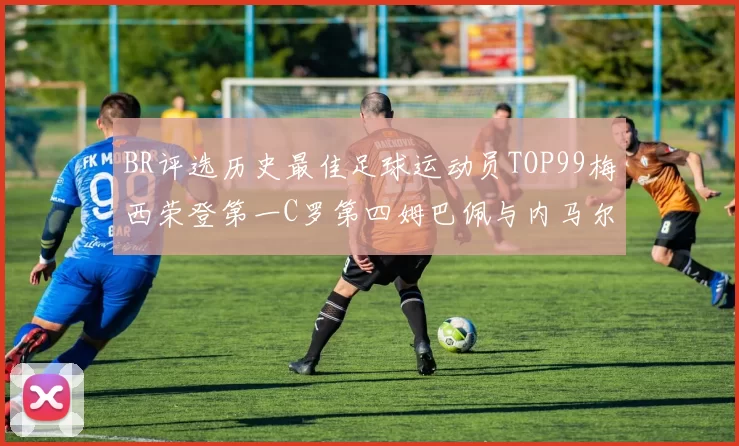 BR评选历史最佳足球运动员TOP99梅西荣登第一C罗第四姆巴佩与内马尔排名解析