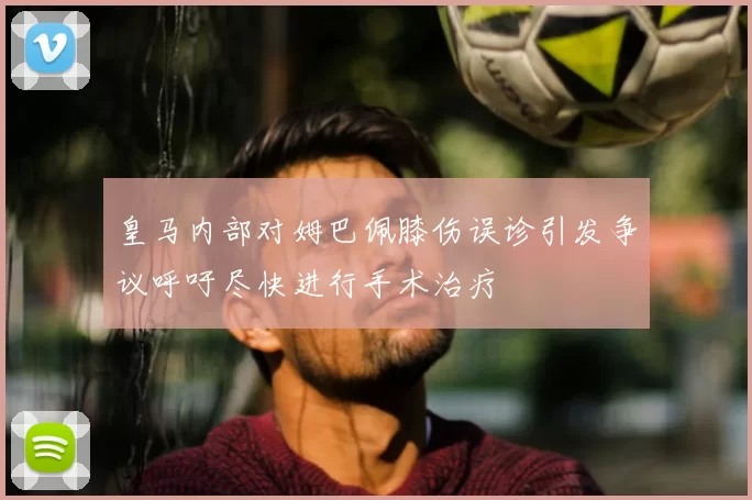 皇马内部对姆巴佩膝伤误诊引发争议呼吁尽快进行手术治疗